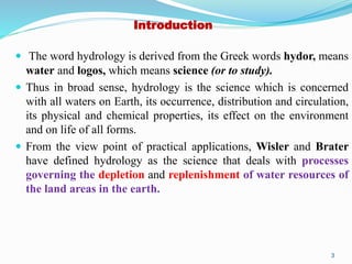 Introduction
 The word hydrology is derived from the Greek words hydor, means
water and logos, which means science (or to study).
 Thus in broad sense, hydrology is the science which is concerned
with all waters on Earth, its occurrence, distribution and circulation,
its physical and chemical properties, its effect on the environment
and on life of all forms.
 From the view point of practical applications, Wisler and Brater
have defined hydrology as the science that deals with processes
governing the depletion and replenishment of water resources of
the land areas in the earth.
3
 