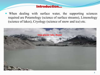 Introduction…
 When dealing with surface water, the supporting sciences
required are Potamology (science of surface streams), Limonology
(science of lakes), Cryology (science of snow and ice) etc.
5
Imja glacier lake, Nepal
 
