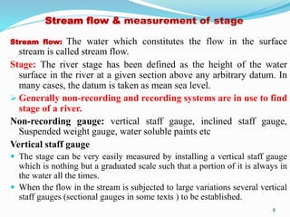 Stream flow & measurement of stage
Stream flow: The water which constitutes the flow in the surface
stream is called stream flow.
Stage: The river stage has been defined as the height of the water
surface in the river at a given section above any arbitrary datum. In
many cases, the datum is taken as mean sea level.
 Generally non-recording and recording systems are in use to find
stage of a river.
Non-recording gauge: vertical staff gauge, inclined staff gauge,
Suspended weight gauge, water soluble paints etc
Vertical staff gauge
 The stage can be very easily measured by installing a vertical staff gauge
which is nothing but a graduated scale such that a portion of it is always in
the water all the times.
 When the flow in the stream is subjected to large variations several vertical
staff gauges (sectional gauges in some texts ) to be established.
6
 