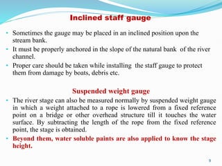 Inclined staff gauge
• Sometimes the gauge may be placed in an inclined position upon the
stream bank.
• It must be properly anchored in the slope of the natural bank of the river
channel.
• Proper care should be taken while installing the staff gauge to protect
them from damage by boats, debris etc.
Suspended weight gauge
• The river stage can also be measured normally by suspended weight gauge
in which a weight attached to a rope is lowered from a fixed reference
point on a bridge or other overhead structure till it touches the water
surface. By subtracting the length of the rope from the fixed reference
point, the stage is obtained.
• Beyond them, water soluble paints are also applied to know the stage
height.
9
 