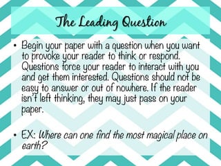 The Leading Question
•  Begin your paper with a question when you want
   to provoke your reader to think or respond.
   Questions force your reader to interact with you
   and get them interested. Questions should not be
   easy to answer or out of nowhere. If the reader
   isn’t left thinking, they may just pass on your
   paper.

•  EX: Where can one find the most magical place on
   earth?
 