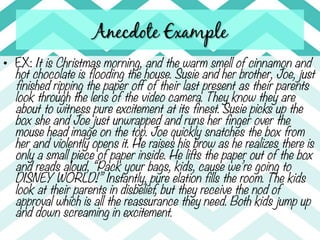 Anecdote Example
•  EX: It is Christmas morning, and the warm smell of cinnamon and
   hot chocolate is flooding the house. Susie and her brother, Joe, just
   finished ripping the paper off of their last present as their parents
   look through the lens of the video camera. They know they are
   about to witness pure excitement at its finest. Susie picks up the
   box she and Joe just unwrapped and runs her finger over the
   mouse head image on the top. Joe quickly snatches the box from
   her and violently opens it. He raises his brow as he realizes there is
   only a small piece of paper inside. He lifts the paper out of the box
   and reads aloud, “Pack your bags, kids, cause we’re going to
   DISNEY WORLD!” Instantly, pure elation fills the room. The kids
   look at their parents in disbelief, but they receive the nod of
   approval which is all the reassurance they need. Both kids jump up
   and down screaming in excitement. 
 