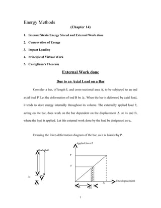 Energy Methods
                                     (Chapter 14)

1. Internal Strain Energy Stored and External Work done

2. Conservation of Energy

3. Impact Loading

4. Principle of Virtual Work

5. Castigliano’s Theorem

                              External Work done

                          Due to an Axial Load on a Bar

        Consider a bar, of length L and cross-sectional area A, to be subjected to an end

axial load P. Let the deformation of end B be ∆1. When the bar is deformed by axial load,

it tends to store energy internally throughout its volume. The externally applied load P,

acting on the bar, does work on the bar dependent on the displacement ∆1 at its end B,

where the load is applied. Let this external work done by the load be designated as ue.



        Drawing the force-deformation diagram of the bar, as it is loaded by P.

                                          Applied force P


                 A
                                     P



                                     F


                 B
   ∆1
             P                                                            End displacement
                                                               ∆1
                                            ∆        d∆


                                             1
 