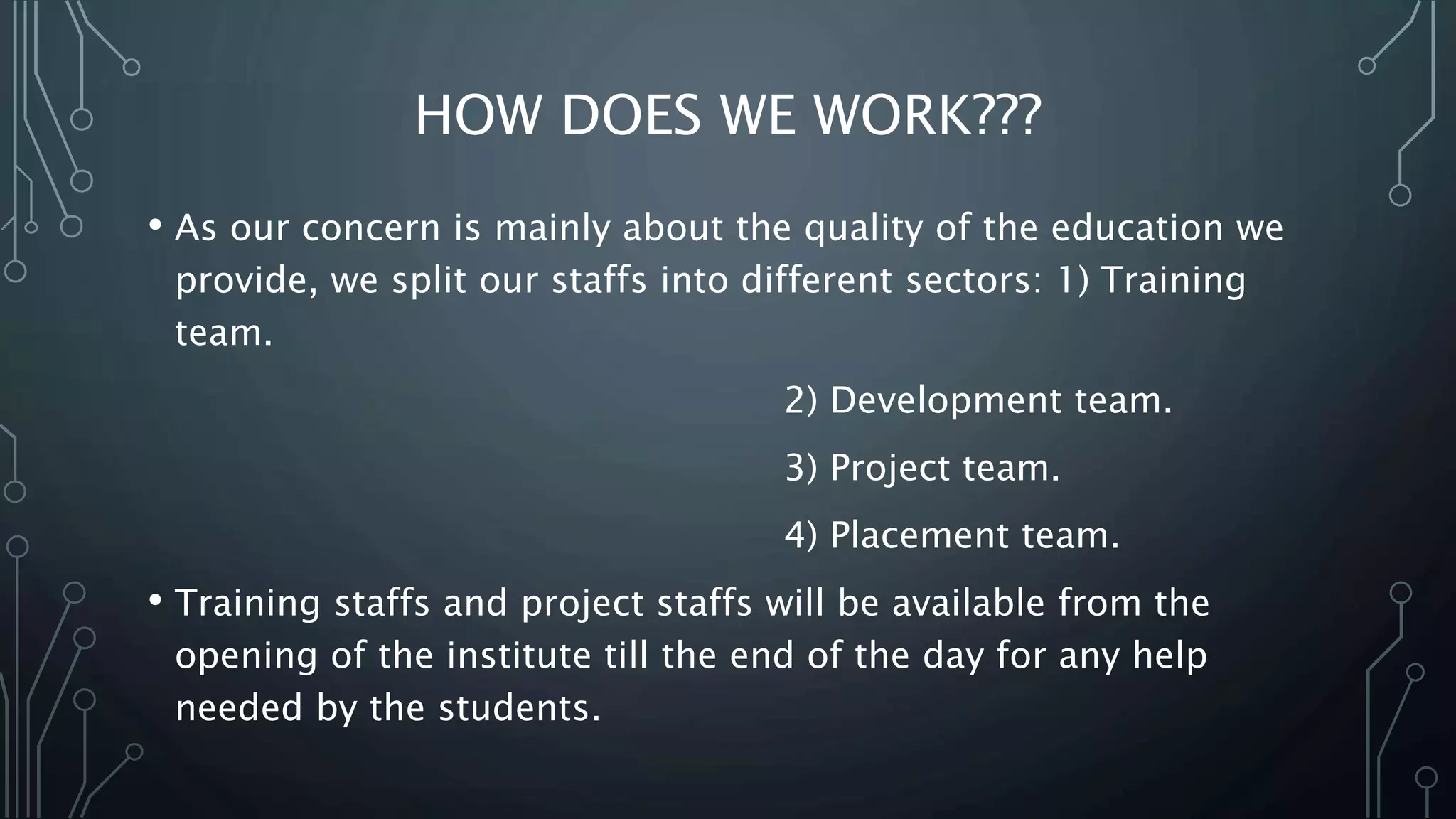 HOW DOES WE WORK???
• As our concern is mainly about the quality of the education we
provide, we split our staffs into different sectors: 1) Training
team.
2) Development team.
3) Project team.
4) Placement team.
• Training staffs and project staffs will be available from the
opening of the institute till the end of the day for any help
needed by the students.
 