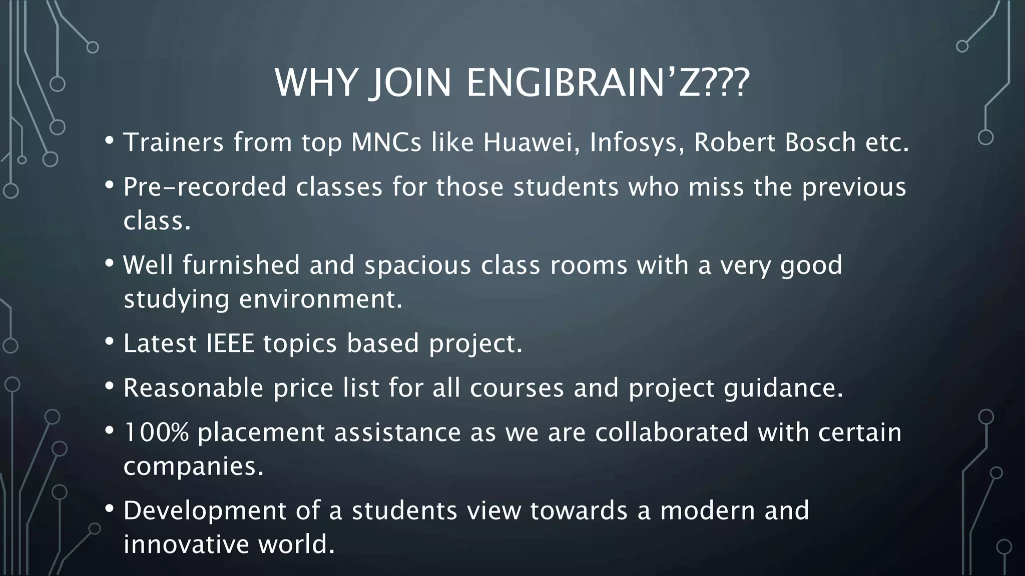 WHY JOIN ENGIBRAIN’Z???
• Trainers from top MNCs like Huawei, Infosys, Robert Bosch etc.
• Pre-recorded classes for those students who miss the previous
class.
• Well furnished and spacious class rooms with a very good
studying environment.
• Latest IEEE topics based project.
• Reasonable price list for all courses and project guidance.
• 100% placement assistance as we are collaborated with certain
companies.
• Development of a students view towards a modern and
innovative world.
 