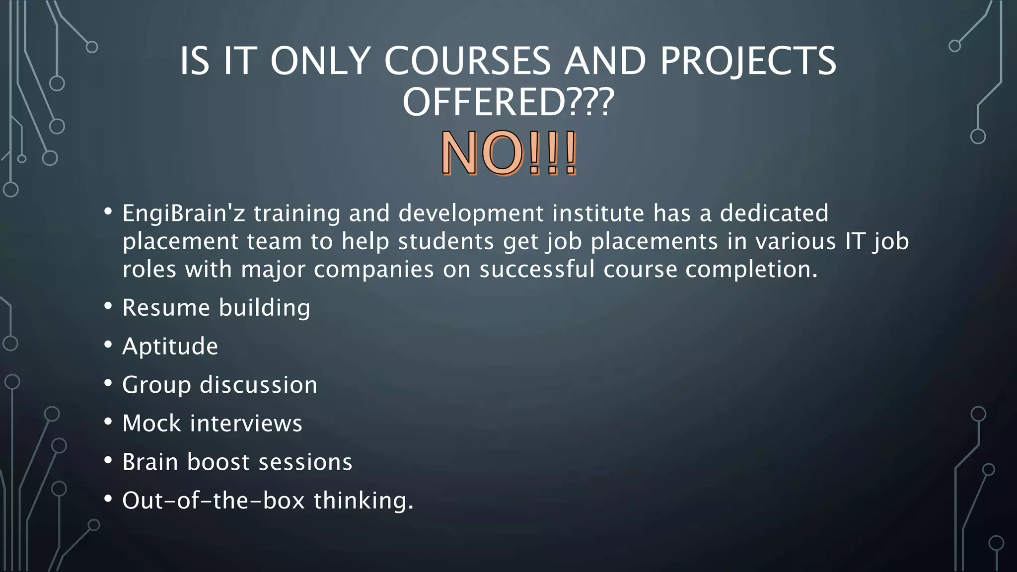 IS IT ONLY COURSES AND PROJECTS
OFFERED???
• EngiBrain'z training and development institute has a dedicated
placement team to help students get job placements in various IT job
roles with major companies on successful course completion.
• Resume building
• Aptitude
• Group discussion
• Mock interviews
• Brain boost sessions
• Out-of-the-box thinking.
 