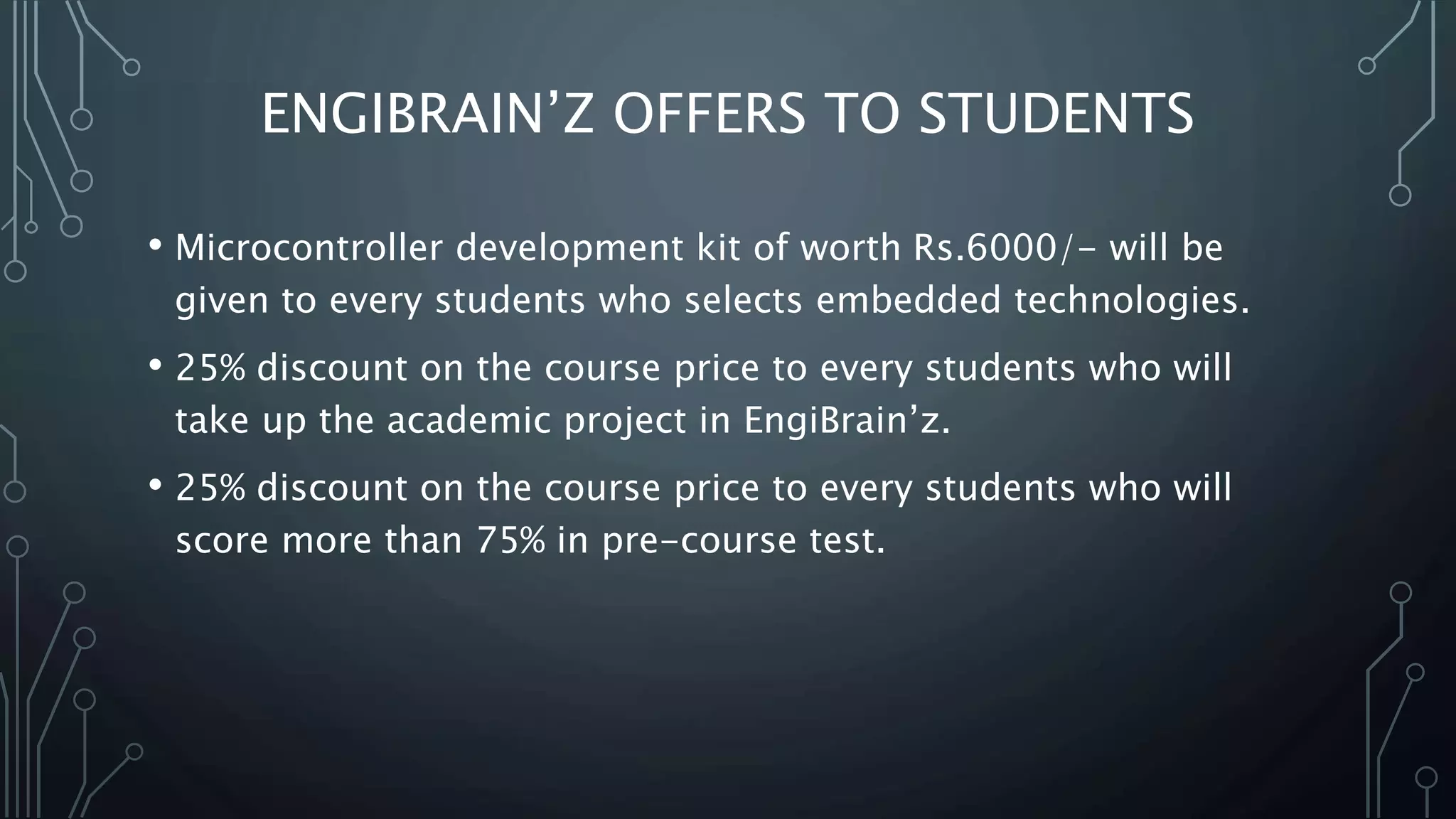 ENGIBRAIN’Z OFFERS TO STUDENTS
• Microcontroller development kit of worth Rs.6000/- will be
given to every students who selects embedded technologies.
• 25% discount on the course price to every students who will
take up the academic project in EngiBrain’z.
• 25% discount on the course price to every students who will
score more than 75% in pre-course test.
 