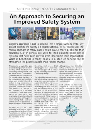 A STEP CHANGE IN SAFETY MANAGEMENT

An Approach to Securing an
 Improved Safety System



Engica's approach is not to assume that a single system with, say,
preset permits will satisfy all organisations. It is recognised that
radical changes in many cases could cause more problems than
solutions. Staff in general are used to their existing paper based
systems that have been derived over time within their organisation.
What is beneficial in many cases is a step enhancement to
strengthen the process rather than radical change.
This does not go against the grain       One shoul d n o t i g n o r e t h a t          Although many may think that
of standardising certain elements        changing practices takes time.                 safety systems have al r e a d y
of safety which has been done            The sensible approach is a step                been made electronic or have an
successfully in many aspects such        by step philosophy to accumulate               opinion that such systems do not
as hazardous s u b s t a n c e s         a major step change.                           improve the process, it should be
definitions or lifting regulations.                                                     noted that this ar t i c l e i s
For example colour standards of          The industrial organisations we                discussing a more advanced and
the various permit and certificates      deal with in safety management                 highly integrated safe system of
would seem sensible in industrial        range from power generation, oil               work approach.
sectors to help cross company            & gas, chemical and pr o c e s s
working especially for contract          based i n d u s t r i e s . T h i s h a s      Such systems are now be i n g
personnel. Another item could be         allowed Engica to draw upon the                adopte d i n t h e e n e r g y a n d
t h e s t a n d a r di s a t i o n o f   past and current practices in use              proces s i n d u s t r i e s a n d w e
authorisation naming                     in each sector during o u r                    believe they will be c o m e D E
nomenclature. These aspects rely         research. It has presented us                  FACTO in the course of time. No
up o n g o v e r n m e n t a n d         with the insight into sys t e m s              doubt you will have opinions and
organisation forums to establish         advancement. T h i s h a s a n d               Engica welcome comment and
common practices although it is          continues to be done, by critical              participation in r e l a t e d H S E
worth noting tha t e l e c t r o n i c   analysis and by using the best                 forums.
systems are well positioned to           methods from each sector. Our
adopt and impose such standards.         research into task ri s k
                                         assessment and its approa c h
In man y c a s e s , i t i s t h e       however has derived a method
application of current or slightly       that f i t s a l l i n d u s t r i e s a n d
enhanced permit and certificate          provides integration from both
form f o r m a t s w i t h i n a n e w   work management and permit
electronic system that will gain         aspects.
the acceptance of use.

    An engica overview of safety management using electronic PTW systems with an Integrated Safe System of Work (ISSoW)
                                                          Page 2 of 8
 
