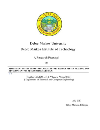 ASSESSMENT OF THE IMPACT OF LATE ELECTRIC ENERGY METER READING AND
DEVELOPMENT OF ALTERNATIVE SOLUTION
BY
Engidaw Abel (M.sc.) & Yihenew Alemu(B.Sc.)
( Department of Electrical and Computer Engineering)
Debre Markos University
Debre Markos Institute of Technology
A Research Proposal
on
July 2017
Debre Markos, Ethiopia
 