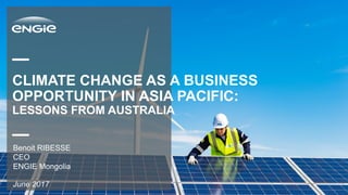 CLIMATE CHANGE AS A BUSINESS
OPPORTUNITY IN ASIA PACIFIC:
LESSONS FROM AUSTRALIA
June 2017
Benoit RIBESSE
CEO
ENGIE Mongolia
 