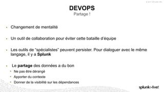 © 2017 SPLUNK INC.
▶ Changement de mentalité
▶ Un outil de collaboration pour éviter cette bataille d’équipe
▶ Les outils de “spécialistes” peuvent persister. Pour dialoguer avec le même
langage, il y a Splunk
▶ Le partage des données a du bon
• Ne pas être dérangé
• Apporter du contexte
• Donner de la visibilité sur les dépendances
DEVOPS
Partage !
 