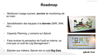 © 2017 SPLUNK INC.
▶ Renforcer l’usage courant, service de monitoring clé
en main
▶ Sensibilisation des équipes à la donnée (S4R, S4N,
etc.)
▶ Capacity Planning, y compris sur Splunk
▶ Faire évoluer la perception de l’outil en interne, ce
n’est pas un outil de Log Management !
▶ Étendre aux métiers, Splunk est un outil Big Data
Roadmap
 
