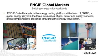 © 2017 SPLUNK INC.
▶ ENGIE Global Markets is the energy trading platform at the heart of ENGIE, a
global energy player in the three businesses of gas, power and energy services,
and a comprehensive presence throughout the energy value chain.
ENGIE Global Markets
Building energy value worldwide
 