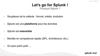 © 2017 SPLUNK INC.
▶ Souplesse de la collecte : format, média, évolution
▶ Splunk est une plateforme pour les données
▶ Splunk est extensible
▶ Montée en competence rapide (SPL, Architecture, etc.)
▶ On peut partir petit …
Let’s go for Splunk !
Pourquoi Splunk ?
 