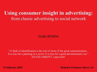 Using consumer insight in advertising:   from classic advertising to social network “ A flash of identification is the root of most of the good communication.  It is true for a painting or a novel. It is true for a good advertisement, too.” DAVID ABBOTT, copywriter Giulio BONINI 19 febbraio 2009 Relatore Professor Marco Livi 