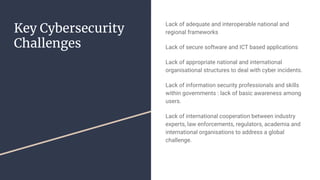 Key Cybersecurity
Challenges
Lack of adequate and interoperable national and
regional frameworks
Lack of secure software and ICT based applications
Lack of appropriate national and international
organisational structures to deal with cyber incidents.
Lack of information security professionals and skills
within governments : lack of basic awareness among
users.
Lack of international cooperation between industry
experts, law enforcements, regulators, academia and
international organisations to address a global
challenge.
 
