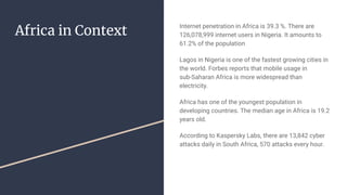 Africa in Context
Internet penetration in Africa is 39.3 %. There are
126,078,999 internet users in Nigeria. It amounts to
61.2% of the population
Lagos in Nigeria is one of the fastest growing cities in
the world. Forbes reports that mobile usage in
sub-Saharan Africa is more widespread than
electricity.
Africa has one of the youngest population in
developing countries. The median age in Africa is 19.2
years old.
According to Kaspersky Labs, there are 13,842 cyber
attacks daily in South Africa, 570 attacks every hour.
 