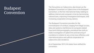 Budapest
Convention
The Convention on Cybercrime, also known as the
Budapest Convention on Cybercrime or the Budapest
Convention, is the ﬁrst international treaty seeking to
address Internet and computer crime by harmonizing
national laws, improving investigative techniques, and
increasing cooperation among nations.
The Budapest Convention provides for the
criminalisation of conduct, ranging from illegal access,
data and systems interference to computer-related
fraud and child pornography, procedural law tools to
make investigation of cybercrime and securing of
e-evidence in relation to any crime more effective, and
international police and judicial cooperation on
cybercrime and e-evidence.
As of September 2019, 64 states have ratiﬁed the
convention.
 