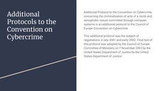 Additional
Protocols to the
Convention on
Cybercrime
Additional Protocol to the Convention on Cybercrime,
concerning the criminalisation of acts of a racist and
xenophobic nature committed through computer
systems is an additional protocol to the Council of
Europe Convention on Cybercrime.
This additional protocol was the subject of
negotiations in late 2001 and early 2002. Final text of
this protocol was adopted by the Council of Europe
Committee of Ministers on 7 November 2002 by the
United States Department of Justice by the United
States Department of Justice
 