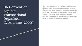 UN Convention
Against
Transnational
Organized
Cybercrime (2000)
This treaty, also known as the Palermo Convention,
obligates state parties to enact domestic criminal
offenses that target organized criminal groups and to
adopt new frameworks for extradition, mutual legal
assistance, and law enforcement cooperation.
Although the treaty does not explicitly address cyber
crime, its provisions are highly relevant.
 