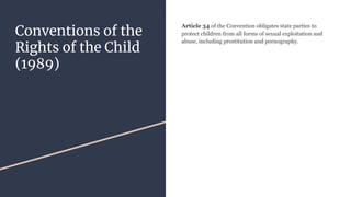 Conventions of the
Rights of the Child
(1989)
Article 34 of the Convention obligates state parties to
protect children from all forms of sexual exploitation and
abuse, including prostitution and pornography.
 