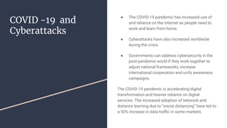 COVID -19 and
Cyberattacks
● The COVID-19 pandemic has increased use of
and reliance on the internet as people need to
work and learn from home.
● Cyberattacks have also increased worldwide
during the crisis.
● Governments can address cybersecurity in the
post-pandemic world if they work together to
adjust national frameworks, increase
international cooperation and unify awareness
campaigns.
The COVID-19 pandemic is accelerating digital
transformation and heavier reliance on digital
services. The increased adoption of telework and
distance learning due to “social distancing” have led to
a 50% increase in data traﬃc in some markets.
 