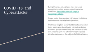 COVID -19 and
Cyberattacks
During the crisis, cyberattacks have increased
worldwide, including against critical healthcare
institutions, which have been the target of
ransomware attacks.
Private sector data reveals a 350% surge in phishing
websites since the start of the pandemic.
The United Kingdom and United States have reported
that a growing number of cyber criminals and other
malicious groups are exploiting the situation for their
own personal gain, and cyber criminals have used
stimulus packages as the subject of phishing hoaxes.
 