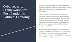 Cybersecurity
Frameworks for
Post Pandemic
Political Economy
Countries must become more agile in updating or
developing national cybersecurity strategies, as well
as legal and regulatory framework regarding
cyberspace.
These initiatives must take a multi-stakeholder
approach, including paying close attention to the
construction of incident response capacities in all
sectors. Governments cannot act alone, and the
participation of the technical community and the
private sector are essential to building effective
resilience capabilities.
Harmonizing legislation should also be a priority.
Today, the Budapest Convention is the most global
and inclusive agreement dedicated to ﬁghting
cybercrime. It has been ratiﬁed by 55 countries, with
another 10 requesting accession.
 
