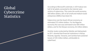 Global
Cybercrime
Statistics
According to Microsoft’s estimate, in 2014 about one
half of all adults connected to the Internet were
victims of cybercrime. This costs the world economy
500 billion dollars; 20% of all small and medium-sized
enterprises (SMEs) have been hit.
Cybercrime cost the South African economy an
estimated 573 million dollars. For the Nigerian
economy the cost was estimated to be 500 million
dollars, and for the Kenyan economy, 36 million dollars
Another study conducted by Deloitte and dating back
to 2011 showed that ﬁnancial institutions in Kenya,
Rwanda, Uganda, Tanzania, and Zambia had sustained
losses of 245 million dollars, attributable to
cyberfraud.
 