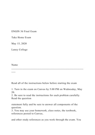 ENGIN 36 Final Exam
Take Home Exam
May 15, 2020
Laney College
Name
_____________________________________________________
___
Read all of the instructions below before starting the exam
1. Turn in the exam on Canvas by 5:00 PM on Wednesday, May
20.
2. Be sure to read the instructions for each problem carefully.
Read the question
statement fully and be sure to answer all components of the
question.
3. You may use your homework, class notes, the textbook,
references posted to Canvas,
and other study references as you work through the exam. You
 
