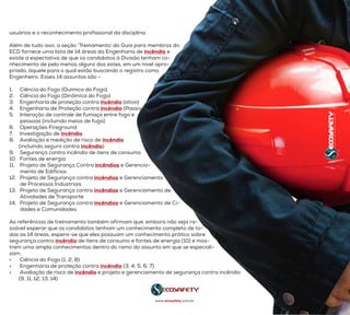 usuários e o reconhecimento profissional da disciplina.
Além de tudo isso, a seção ‘Treinamento’ do Guia para membros do
ECD fornece uma lista de 14 áreas da Engenharia de incêndio e
existe a expectativa de que os candidatos à Divisão tenham co-
nhecimento de pelo menos alguns dos estes, em um nível apro-
priado, àquele para o qual estão buscando o registro como
Engenheiro. Esses 14 assuntos são -
1.	 Ciência do Fogo (Química do Fogo)
2.	 Ciência do Fogo (Dinâmica do Fogo)
3.	 Engenharia de proteção contra incêndio (ativo)
4.	 Engenharia de Proteção contra incêndio (Passivo)
5.	 Interação de controle de fumaça entre fogo e
        pessoas (incluindo meios de fuga)
6.	 Operações Fireground
7.	 Investigação de incêndio
8.	 Avaliação e medição de risco de incêndio
       (incluindo seguro contra incêndio)
9.	 Segurança contra incêndio de itens de consumo
10.	 Fontes de energia
11.	 Projeto de Segurança Contra incêndios e Gerencia-
        mento de Edifícios
12.	 Projeto de Segurança contra incêndios e Gerenciamento
        de Processos Industriais
13.	 Projeto de Segurança contra incêndios e Gerenciamento de
        Atividades de Transporte
14.	 Projeto de Segurança contra incêndios e Gerenciamento de Ci-
dades e Comunidades
As referências de treinamento também afirmam que, embora não seja ra-
zoável esperar que os candidatos tenham um conhecimento completo de to-
das as 14 áreas, espera-se que eles possuam um conhecimento prático sobre
segurança contra incêndio de itens de consumo e fontes de energia (10) e mos-
trem uma ampla conhecimentos dentro do ramo do assunto em que se especiali-
zam:
•	 Ciência do Fogo (1, 2, 8)
•	 Engenharia de proteção contra incêndio (3, 4, 5, 6, 7)
•	 Avaliação de risco de incêndio e projeto e gerenciamento de segurança contra incêndio
       (9, 11, 12, 13, 14)
www.ecosafety.com.br
 