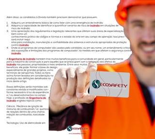 Além disso, os candidatos à Divisão também precisam demonstrar que possuem:
1.	 Adquiriu um entendimento básico de como lidar com uma emergência de incêndio
2.	 Adquiriu a capacidade de identificar e quantificar cenários de risco de incêndio em situações de
        risco de incêndio
3.	 Uma apreciação dos regulamentos e legislação relevantes que afetam suas áreas de especialização,
bem como um
        conhecimento prático de códigos e normas e o estado da arte em seu campo de operação. Isso preci-
sará incluir requi
        sitos para instalação, manutenção e confiabilidade dos sistemas e estruturas apropriados de proteção
contra incêndio.
4.	 Onde os programas de computador são usados pelo candidato, ou em seu nome, um entendimento crítico
        das suposições e limitações dos programas de computador, na medida em que afetam a segurança contra
incêndio.
A Engenharia de incêndio também traz muitos benefícios para a comunidade em geral, particularmente
para a indústria da construção e para aqueles que se preocupam com a mitigação dos efeitos do
incêndio nas pessoas, propriedades e meio ambiente. Entre seus muitos
benefícios, ele pode: formar a base do design,
especialmente de grandes projetos, como
terminais de aeroportos, Todos os itens
acima foram levados em consideração na
produção das definições detalhadas no
início deste artigo.
Essas definições serão mantidas sob
constante revisão e modificadas con-
forme necessário à luz da experiência
e / ou desenvolvimentos no campo.
Hoje, a profissão de Engenharia de
incêndio engloba tópicos como:
Ciência:  Mecânica de ignição de
misturas de combustível / ar; química
de reações dentro de uma chama;
inibição da combustão, toxicidade
etc.
Tecnologia: Uso de eletricidade em
www.ecosafety.com.br
 