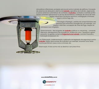 atmosferas inflamáveis; proteção estrutural contra incêndio de edifícios; Conceção
de sistemas de detecção e alarme de incêndio, aparelhos de incêndio, aspersores
e outros sistemas automáticos de combate a incêndios; combate a incêndio profis-
sional; comando operacional no serviço de bombeiros; avaliação de riscos de insta
                                   lações industriais e produtos químicos; investigação criminosa;
                                                      seguro contra fogo; etc.
                                                       Psicologia e fisiologia:  padrão de comportamento das   
                                                    pessoas que enfrentam emergências, por exemplo, sua
                                            reação a alarmes; concepção de rotas de fuga; reação ao
            estresse e sua mitigação.
           Gerenciamento:  Nas brigadas de incêndio públicas ou industriais - comando,
           liderança, planejamento de emergência, análise de custo / benefício e geren
          ciamento; na gestão comercial Engenharia de incêndio, controlo financeiro,
motivação do pessoal, etc.
        Lei: Elaboração, implementação e aplicação da legislação de segurança contra
incêndio; litígios decorrentes de incêndios, por exemplo, atuando como teste
       munha pericial em casos civis e criminais, etc.
      Observação: A lista acima não se destina a ser prescritiva.
www.ecosafety.com.br
www.ecosafety.com.br
 