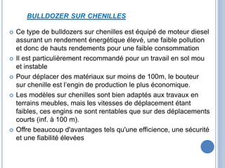 BULLDOZER SUR CHENILLES
 Ce type de bulldozers sur chenilles est équipé de moteur diesel
assurant un rendement énergétique élevé, une faible pollution
et donc de hauts rendements pour une faible consommation
 Il est particulièrement recommandé pour un travail en sol mou
et instable
 Pour déplacer des matériaux sur moins de 100m, le bouteur
sur chenille est l’engin de production le plus économique.
 Les modèles sur chenilles sont bien adaptés aux travaux en
terrains meubles, mais les vitesses de déplacement étant
faibles, ces engins ne sont rentables que sur des déplacements
courts (inf. à 100 m).
 Offre beaucoup d'avantages tels qu'une efficience, une sécurité
et une fiabilité élevées
 
