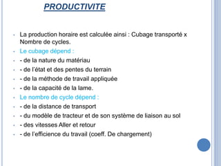 PRODUCTIVITE
• La production horaire est calculée ainsi : Cubage transporté x
Nombre de cycles.
• Le cubage dépend :
• - de la nature du matériau
• - de l’état et des pentes du terrain
• - de la méthode de travail appliquée
• - de la capacité de la lame.
• Le nombre de cycle dépend :
• - de la distance de transport
• - du modèle de tracteur et de son système de liaison au sol
• - des vitesses Aller et retour
• - de l’efficience du travail (coeff. De chargement)
 