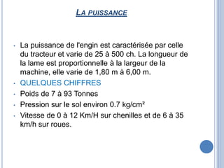 LA PUISSANCE
• La puissance de l'engin est caractérisée par celle
du tracteur et varie de 25 à 500 ch. La longueur de
la lame est proportionnelle à la largeur de la
machine, elle varie de 1,80 m à 6,00 m.
• QUELQUES CHIFFRES
• Poids de 7 à 93 Tonnes
• Pression sur le sol environ 0.7 kg/cm²
• Vitesse de 0 à 12 Km/H sur chenilles et de 6 à 35
km/h sur roues.
 