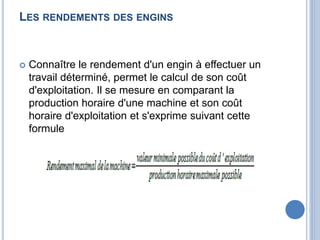 LES RENDEMENTS DES ENGINS
 Connaître le rendement d'un engin à effectuer un
travail déterminé, permet le calcul de son coût
d'exploitation. Il se mesure en comparant la
production horaire d'une machine et son coût
horaire d'exploitation et s'exprime suivant cette
formule
 
