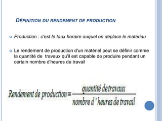 DÉFINITION DU RENDEMENT DE PRODUCTION
 Production : c'est le taux horaire auquel on déplace le matériau
 Le rendement de production d'un matériel peut se définir comme
la quantité de travaux qu'il est capable de produire pendant un
certain nombre d'heures de travail
 