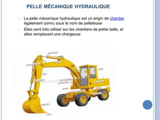 PELLE MÉCANIQUE HYDRAULIQUE
• La pelle mécanique hydraulique est un engin de chantier
également connu sous le nom de pelleteuse
• Elles sont très utiliser sur les chantiers de petite taille, et
elles remplacent une chargeuse
 