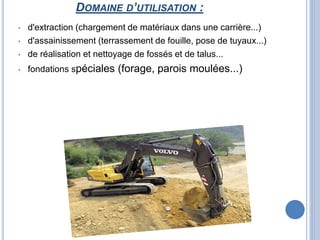 DOMAINE D’UTILISATION :
• d'extraction (chargement de matériaux dans une carrière...)
• d'assainissement (terrassement de fouille, pose de tuyaux...)
• de réalisation et nettoyage de fossés et de talus...
• fondations spéciales (forage, parois moulées...)
 