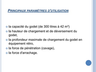 PRINCIPAUX PARAMÈTRES D'UTILISATION
 la capacité du godet (de 300 litres à 42 m³)
 la hauteur de chargement et de déversement du
godet,
 la profondeur maximale de chargement du godet en
équipement rétro,
 la force de pénétration (cavage),
 la force d'arrachage.
 