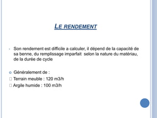 LE RENDEMENT
• Son rendement est difficile a calculer, il dépend de la capacité de
sa benne, du remplissage imparfait selon la nature du matériau,
de la durée de cycle
 Généralement de :
Terrain meuble : 120 m3/h
Argile humide : 100 m3/h
 