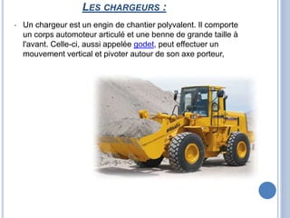LES CHARGEURS :
• Un chargeur est un engin de chantier polyvalent. Il comporte
un corps automoteur articulé et une benne de grande taille à
l'avant. Celle-ci, aussi appelée godet, peut effectuer un
mouvement vertical et pivoter autour de son axe porteur,
 