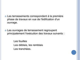  Les terrassements correspondent à la première
phase de travaux en vue de l'édification d'un
ouvrage.
 Les ouvrages de terrassement regroupent
principalement l'exécution des travaux suivants :
Les fouilles
Les déblais, les remblais
Les tranchées.
 