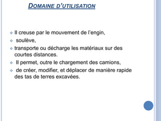 DOMAINE D’UTILISATION
 Il creuse par le mouvement de l’engin,
 soulève,
 transporte ou décharge les matériaux sur des
courtes distances.
 Il permet, outre le chargement des camions,
 de créer, modifier, et déplacer de manière rapide
des tas de terres excavées.
 
