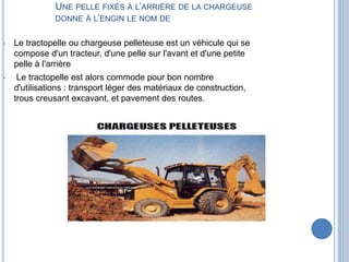 UNE PELLE FIXÉS À L’ARRIÈRE DE LA CHARGEUSE
DONNE À L’ENGIN LE NOM DE
• Le tractopelle ou chargeuse pelleteuse est un véhicule qui se
compose d'un tracteur, d'une pelle sur l'avant et d'une petite
pelle à l'arrière
• Le tractopelle est alors commode pour bon nombre
d'utilisations : transport léger des matériaux de construction,
trous creusant excavant, et pavement des routes.
 