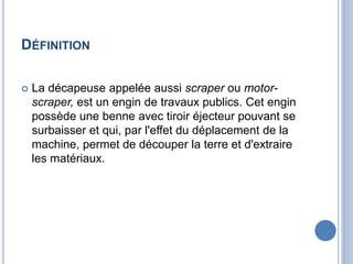 DÉFINITION
 La décapeuse appelée aussi scraper ou motor-
scraper, est un engin de travaux publics. Cet engin
possède une benne avec tiroir éjecteur pouvant se
surbaisser et qui, par l'effet du déplacement de la
machine, permet de découper la terre et d'extraire
les matériaux.
 