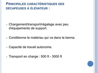 PRINCIPALES CARACTÉRISTIQUES DES
DÉCAPEUSES À ÉLÉVATEUR :
 Chargement/transport/régalage avec peu
d'équipements de support.
 Conditionne le matériau qui va dans la benne.
 Capacité de travail autonome.
 Transport en charge : 500 ft - 3000 ft
 