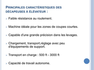 PRINCIPALES CARACTÉRISTIQUES DES
DÉCAPEUSES À ÉLÉVATEUR :
 Faible résistance au roulement.
 Machine idéale pour les zones de coupes courtes.
 Capable d'une grande précision dans les levages.
 Chargement, transport,réglage avec peu
d'équipements de support.
 Transport en charge : 500 ft - 3000 ft
 Capacité de travail autonome.
 