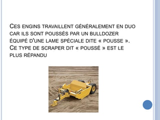 CES ENGINS TRAVAILLENT GÉNÉRALEMENT EN DUO
CAR ILS SONT POUSSÉS PAR UN BULLDOZER
ÉQUIPÉ D'UNE LAME SPÉCIALE DITE « POUSSE ».
CE TYPE DE SCRAPER DIT « POUSSÉ » EST LE
PLUS RÉPANDU
 